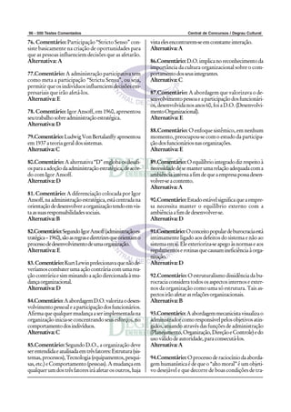 96 - 500 Testes Comentados                                                       Central de Concursos / Degrau Cultural

76. Comentário: Participação “Stricto Senso” con-              vista eles encontrarem-se em constante interação.
siste basicamente na criação de oportunidades para             Alternativa: A
que as pessoas influenciem decisões que as afetarão.
Alternativa: A                                                 86.Comentário: D.O. implica no reconhecimento da
                                                               importância da cultura organizacional sobre o com-
77.Comentário: A administração participativa tem               portamento dos seus integrantes.
como meta a participação “Strictu Sensu”, ou seja,             Alternativa: C
permitir que os indivíduos influenciem decisões em-
presariais que irão afetá-los.                                 87.Comentário: A abordagem que valorizava o de-
Alternativa: E                                                 senvolvimento pessoa e a participação dos funcionári-
                                                               os, desenvolvida nos anos 60, foi a D.O. (Desenvolvi-
78. Comentário: Igor Ansoff, em 1960, apresentou               mento Organizacional).
seu trabalho sobre administração estratégica.                  Alternativa: E
Alternativa: D
                                                               88.Comentário: O enfoque sistêmico, em nenhum
79.Comentário: Ludwig Von Bertalanffy apresentou               momento, preocupou-se com o estudo da participa-
em 1937 a teoria geral dos sistemas.                           ção dos funcionários nas organizações.
Alternativa: C                                                 Alternativa: E

80.Comentário: A alternativa “D” engloba os desafi-            89.Comentário: O equilíbrio integrado diz respeito à
os para a adoção da administração estratégica, de acor-        necessidade de se manter uma relação adequada com a
do com Igor Ansoff.                                            ambiência interna a fim de que a empresa possa desen-
Alternativa: D                                                 volver-se a contento.
                                                               Alternativa: A
81. Comentário: A diferenciação colocada por Igor
Ansoff, na administração estratégica, está centrada na         90.Comentário: Estado estável significa que a empre-
orientação de desenvolver a organização tendo em vis-          sa necessita manter o equilíbrio externo com a
ta as suas responsabilidades sociais.                          ambiência a fim de desenvolver-se.
Alternativa: B                                                 Alternativa: D

82.Comentário: Segundo Igor Ansoff (administração es-          91.Comentário: O conceito popular de burocracia está
tratégica – 1960), são as regras e diretrizes que orientam o   intimamente ligado aos defeitos do sistema e não ao
processo de desenvolvimento de uma organização.                sistema em si. Ele exterioriza-se apego às normas e aos
Alternativa: E                                                 regulamentos e rotinas que causam ineficiência à orga-
                                                               nização.
83. Comentário: Kurt Lewin prelecionava que não de-            Alternativa: D
veríamos combater uma ação contrária com uma rea-
ção contrária e sim minando a ação direcionada à mu-           92.Comentário: O estruturalismo dissidência da bu-
dança organizacional.                                          rocracia considera todos os aspectos internos e exter-
Alternativa: D                                                 nos da organização como uma só estrutura. Tais as-
                                                               pectos irão afetar as relações organizacionais.
84.Comentário: A abordagem D.O. valoriza o desen-              Alternativa: B
volvimento pessoal e a participação dos funcionários.
Afirma que qualquer mudança a ser implementada na              93.Comentário: A abordagem mecanicista visualiza o
organização inicia-se concentrando seus esforços, no           administrador como responsável pelos objetivos atin-
comportamento dos indivíduos.                                  gidos, atuando através das funções de administração
Alternativa: C                                                 (Planejamento, Organização, Direção e Controle) e do
                                                               uso válido de autoridade, para consecutá-los.
85.Comentário: Segundo D.O., a organização deve                Alternativa: A
ser entendida e analisada em três fatores: Estrutura (sis-
temas, processos), Tecnologia (equipamentos, pesqui-           94.Comentário: O processo de raciocínio da aborda-
sas, etc.) e Comportamento (pessoas). A mudança em             gem humanística é de que o “alto moral” é um objeti-
qualquer um dos três fatores irá afetar os outros, haja        vo desejável e que decorre de boas condições de tra-
 