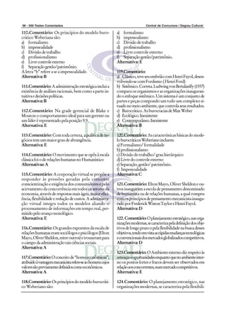 98 - 500 Testes Comentados                                                     Central de Concursos / Degrau Cultural

110.Comentário: Os princípios do modelo buro-               a) formalismo
crático Weberiana são:                                      b) impessoalismo
a) formalismo                                               c) Divisão de trabalho
b) impessoalidade                                           d) profissionalismo
c) Divisão de trabalho                                      e) Livre controle externo
d) profissionalismo                                         f) Separação gestão/patrimônio.
e) Livre controle externo                                   Alternativa: E
f) Separação gestão/patrimônio.
A letra “b” refere a se a impessoalidade.                   119.Comentário:
Alternativa: B                                              a) Clássico, teve seu embrião com Henri Fayol, desen-
                                                            volvendo-se com Fordismo ( Henri Ford)
111.Comentário: A administração estratégica inclui a        b) Sistêmico. Correta. Ludwing von Bertalanffy (1937)
existência de análises racionais, bem como a parte in-      compara os organismos e as organizações inauguran-
tuitiva e decisões políticas.                               do o enfoque sistêmico. Um sistema é um conjunto de
Alternativa: B                                              partes e peças compondo um todo um complexo si-
                                                            tuado no meio ambiente, que controla seus resultados.
112.Comentário: Na grade gerencial de Blake e               c) Burocrático. As burocracias de Max Weber
Mouton o comportamento ideal para um gerente ou             d) Ecológico. Inexistente
um líder é representado pela posição 9.9.                   e) Contemporâneo. Inexistente
Alternativa: E                                              Alternativa: B

113.Comentário: Com toda certeza, a política de ne-         120.Comentário: As características básicas do mode-
gócios tem um maior grau de abrangência.                    lo burocráticos Weberiano incluem:
Alternativa: E                                              a) Formalismo/ formalidade
                                                            b) profissionalismo
114.Comentário: O movimento que se opôs à escala            c) Divisão do trabalho/ grau hierárquico
clássica foi o de relações humanas no Humanístico           d) Livre do controle externo
Alternativas: A                                             e) Separação, gestão/ patrimônio.
                                                            f) Impessoalidade
115.Comentário: A corporação virtual se propõe a            Alternativa: C
responder às pressões geradas pela crescente
conscientização e exigência dos consumidores e pelo         121.Comentário: Elton Mayo, Oliver Sheldon e ou-
acirramento da concorrência em todos os setores da          tros inauguram a escola de pensamento denominado
economia, através de respostas mais ágeis, maior efici-     de humanista ou de relações humanas, a qual rompeu
ência, flexibilidade e redução de custos. A administra-     com os princípios de pensamento mecanicista inaugu-
ção virtual integra todos os modelos aliando o              rado por Frederick Wiston Taylor e Henri Fayol.
processamento de informações em tempo real, per-            Alternativa: D
mitido pelo avanço tecnológico.
Alternativa: E                                              122. Comentário: O planejamento estratégico, nas orga-
                                                            nizações modernas, se caracteriza pela definição dos obje-
116.Comentário: Os grandes expoentes da escala de           tivos de longo prazo e pela flexibilidade na busca desses
relações humanas eram sociólogos e psicólogos (Elton        objetivos, tendo em vista as rápidas mudanças tecnológicas
Mayo, Oliver Sheldon, entre outros) e trouxeram para        e convencionais dos mercados globalizados competitivos.
o campo da administração tais ciências sociais.             Alternativa: D
Alternativa: A
                                                            123.Comentário: O Ambiente externo diz respeito às
117.Comentário: O conceito de “homo econômicus”,            ameaças e oportunidades enquanto que no ambiente inter-
atribuído à vantagem mecanicista refere-se ao homem cujos   no os pontos fortes e fracos devem ser observados em
valores são previamente definidos como econômicos.          relação aos concorrentes, num mercado competitivos.
Alternativa: A                                              Alternativa: E

118.Comentário: Os princípios do modelo burocráti-          124.Comentário: O planejamento estratégico, nas
co Weberiano são:                                           organizações modernas, se caracteriza pela flexibili-
 