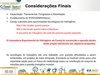 Considerações Finais Capacitação: Treinamentos, Congressos e Dissertação; Fortalecimento do IFGW/CENEH/Hytron; Cemig: subsídios para oportunidades tecnológicas em Hidrogênio; Não é tão simples quanto parece... Não é tão barato quanto indica a literatura... A economia do hidrogênio não está tão próxima quanto esperado... O Laboratório Experimental de Hidrogênio da Cemig foi construído e operado dentro deste projeto atendendo aos objetivos propostos. As tecnologias do hidrogênio são uma realidade, com grandes dificuldades a serem enfrentadas, em projetos de maior dimensão. Entretanto se mostram ainda como uma importante opção para um futuro de médio/longo prazo na constituição do conjunto de soluções para a questão energética mundial. 