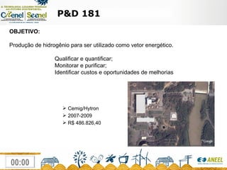P&D 181 Cemig/Hytron 2007-2009 R$ 486.826,40 OBJETIVO:  Produção de hidrogênio para ser utilizado como vetor energético. Qualificar e quantificar; Monitorar e purificar; Identificar custos e oportunidades de melhorias  
