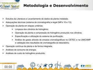 Metodologia e Desenvolvimento Estudos da Literatura e Levantamento de dados da planta instalada; Adequações técnicas (sistema de cromatografia) e legal (NR’s 10 e 13); Operação da planta em etapas unitárias; Limpeza dos cilindros de hidrogênio; Operação da planta e compressão do hidrogênio produzido nos cilindros; Especificação e utilização do sistema de purificação; Análise de gases através de ensaios cromatográficos no CETEC e na UNICAMP e validação dos resultados de cromatografia do laboratório; Operação contínua da planta e de forma integrada; Análises de consumo de energia; Análises de custo do hidrogênio produzido;  