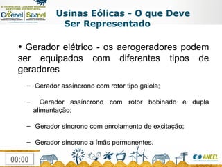 Usinas Eólicas - O que Deve Ser Representado Gerador elétrico - os aerogeradores podem ser equipados com diferentes tipos de geradores Gerador assíncrono com rotor tipo gaiola; Gerador assíncrono com rotor bobinado e dupla alimentação; Gerador síncrono com enrolamento de excitação; Gerador síncrono a ímãs permanentes. 