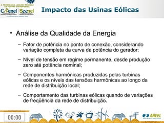Impacto das Usinas Eólicas Análise da Qualidade da Energia Fator de potência no ponto de conexão, considerando variação completa da curva de potência do gerador; Nível de tensão em regime permanente, desde produção zero até potência nominal; Componentes harmônicas produzidas pelas turbinas eólicas e os níveis das tensões harmônicas ao longo da rede de distribuição local; Comportamento das turbinas eólicas quando de variações de freqüência da rede de distribuição. 
