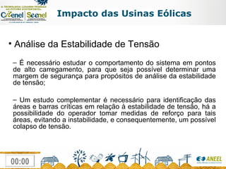 Impacto das Usinas Eólicas Análise da Estabilidade de Tensão É necessário estudar o comportamento do sistema em pontos de alto carregamento, para que seja possível determinar uma margem de segurança para propósitos de análise da estabilidade de tensão; Um estudo complementar é necessário para identificação das áreas e barras críticas em relação à estabilidade de tensão, há a possibilidade do operador tomar medidas de reforço para tais áreas, evitando a instabilidade, e consequentemente, um possível colapso de tensão. 