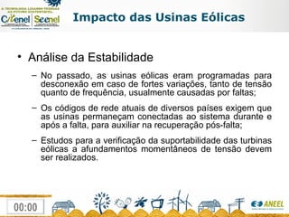 Impacto das Usinas Eólicas Análise da Estabilidade No passado, as usinas eólicas eram programadas para desconexão em caso de fortes variações, tanto de tensão quanto de frequência, usualmente causadas por faltas; Os códigos de rede atuais de diversos países exigem que as usinas permaneçam conectadas ao sistema durante e após a falta, para auxiliar na recuperação pós-falta; Estudos para a verificação da suportabilidade das turbinas eólicas a afundamentos momentâneos de tensão devem ser realizados. 