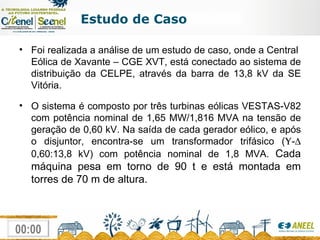 Estudo de Caso Foi realizada a análise de um estudo de caso, onde a Central  Eólica de Xavante – CGE XVT, está conectado ao sistema de distribuição da CELPE, através da barra de 13,8 kV da SE Vitória. O sistema é composto por três turbinas eólicas VESTAS-V82 com potência nominal de 1,65 MW/1,816 MVA na tensão de geração de 0,60 kV. Na saída de cada gerador eólico, e após o disjuntor, encontra-se um transformador trifásico (  -   0,60:13,8 kV) com potência nominal de 1,8 MVA.  Cada máquina pesa em torno de 90 t e está montada em torres de 70 m de altura. 