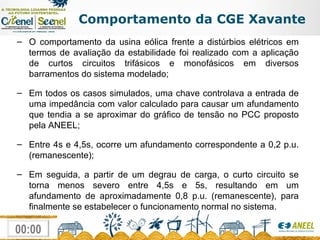 Comportamento da CGE Xavante O comportamento da usina eólica frente a distúrbios elétricos em termos de avaliação da estabilidade foi realizado com a aplicação de curtos circuitos trifásicos e monofásicos em diversos barramentos do sistema modelado; Em todos os casos simulados, uma chave controlava a entrada de uma impedância com valor calculado para causar um afundamento que tendia a se aproximar do gráfico de tensão no PCC proposto pela ANEEL; Entre 4s e 4,5s, ocorre um afundamento correspondente a 0,2 p.u. (remanescente); Em seguida, a partir de um degrau de carga, o curto circuito se torna menos severo entre 4,5s e 5s, resultando em um afundamento de aproximadamente 0,8 p.u. (remanescente), para finalmente se estabelecer o funcionamento normal no sistema. 