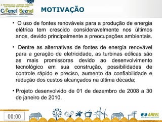 MOTIVAÇÃO O uso de fontes renováveis para a produção de energia elétrica tem crescido consideravelmente nos últimos anos, devido principalmente a preocupações ambientais.  Dentre as alternativas de fontes de energia renovável para a geração de eletricidade, as turbinas eólicas são as mais promissoras devido ao desenvolvimento tecnológico em sua construção, possibilidades de controle rápido e preciso, aumento da confiabilidade e redução dos custos alcançados na última década; Projeto desenvolvido de 01 de dezembro de 2008 a 30 de janeiro de 2010. 