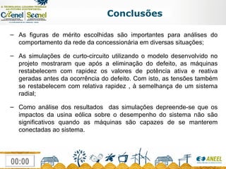 Conclusões As figuras de mérito escolhidas são importantes para análises do comportamento da rede da concessionária em diversas situações; As simulações de curto-circuito utilizando o modelo desenvolvido no projeto mostraram que após a eliminação do defeito, as máquinas restabelecem com rapidez os valores de potência ativa e reativa geradas antes da ocorrência do defeito. Com isto, as tensões também se restabelecem com relativa rapidez , à semelhança de um sistema radial; Como análise dos resultados  das simulações depreende-se que os impactos da usina eólica sobre o desempenho do sistema não são significativos quando as máquinas são capazes de se manterem conectadas ao sistema. 