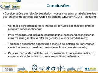 Conclusões Considerações em relação aos dados necessários para estabelecimentos  dos  critérios de conexão das CGE´s no sistema CELPE/PRODIST Módulo 6: Os dados apresentados para inércia do conjunto das massas girantes precisam ser especificados; Para máquinas com caixa de engrenagens é necessário especificar as duas massas girantes (o rotor do gerador e o rotor aerodinâmico); Também é necessário especificar o modelo do sistema de transmissão mecânica baseado em duas massas e mola com amortecimento; Para os dados de controle dos conversores é necessário indicar o esquema de ação anti-windup e os respectivos parâmetros; 