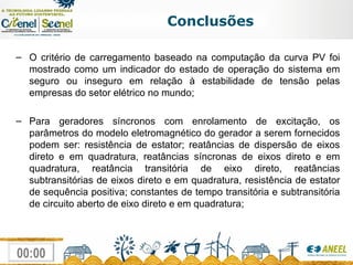 Conclusões O critério de carregamento baseado na computação da curva PV foi mostrado como um indicador do estado de operação do sistema em seguro ou inseguro em relação à estabilidade de tensão pelas empresas do setor elétrico no mundo; Para geradores síncronos com enrolamento de excitação, os parâmetros do modelo eletromagnético do gerador a serem fornecidos podem ser: resistência de estator; reatâncias de dispersão de eixos direto e em quadratura, reatâncias síncronas de eixos direto e em quadratura, reatância transitória de eixo direto, reatâncias subtransitórias de eixos direto e em quadratura, resistência de estator de sequência positiva; constantes de tempo transitória e subtransitória de circuito aberto de eixo direto e em quadratura; 