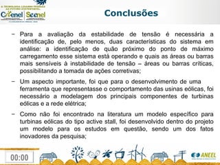 Conclusões Para a avaliação da estabilidade de tensão é necessária a identificação de, pelo menos, duas características do sistema em análise: a identificação de quão próximo do ponto de máximo carregamento esse sistema está operando e quais as áreas ou barras mais sensíveis à instabilidade de tensão – áreas ou barras críticas, possibilitando a tomada de ações corretivas; Um aspecto importante, foi que para o desenvolvimento de uma  ferramenta que representasse o comportamento das usinas eólicas, foi necessário a modelagem dos principais componentes de turbinas eólicas e a rede elétrica; Como não foi encontrado na literatura um modelo específico para turbinas eólicas do tipo active stall, foi desenvolvido dentro do projeto um modelo para os estudos em questão, sendo um dos fatos inovadores da pesquisa; 