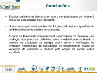 Conclusões Estudos preliminares demonstram que o comportamento do modelo é similar ao apresentado pelo fabricante; Uma comparação mais precisa não foi possível devido a questões de confidencialidade dos dados do fabricante; A partir da ferramenta computacional desenvolvida foi realizada uma avaliação dos principais distúrbios sobre a estabilidade de tensão e desvios na qualidade da energia assim como a verificação de eventuais necessidade de substituição de equipamentos devido às variações de correntes e tensões pela adição da central eólica escolhida 