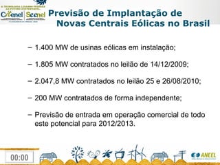 Previsão de Implantação de Novas Centrais Eólicas no Brasil 1.400 MW de usinas eólicas em instalação; 1.805 MW contratados no leilão de 14/12/2009; 2.047,8 MW contratados no leilão 25 e 26/08/2010; 200 MW contratados de forma independente; Previsão de entrada em operação comercial de todo este potencial para 2012/2013. 