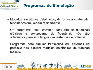 Programas de Simulação Modelos transitórios detalhados, de forma a contemplar fenômenos que variam rapidamente; Os programas mais comuns para simular máquinas elétricas e conversores de frequência não são adequados para simular grandes sistemas de potência; Programas para simular transitórios em sistemas de potência não contêm modelos detalhados de turbinas eólicas. 