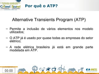 Por quê o ATP? Alternative Transients Program (ATP)  Permite a inclusão de vários elementos nos modelo utilizados; O ATP já é usado por quase todas as empresas do setor elétrico; A rede elétrica brasileira já está em grande parte modelada em ATP. 