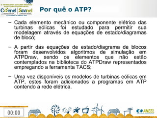 Por quê o ATP? Cada elemento mecânico ou componente elétrico das turbinas eólicas foi estudado para permitir sua modelagem através de equações de estado/diagramas de bloco; A partir das equações de estado/diagrama de blocos foram desenvolvidos algoritmos de simulação em ATPDraw, sendo os elementos que não estão contemplados na biblioteca do ATPDraw representados empregando a ferramenta TACS; Uma vez disponíveis os modelos de turbinas eólicas em ATP, estes foram adicionados a programas em ATP contendo a rede elétrica. 