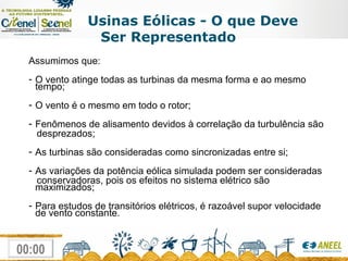 Usinas Eólicas - O que Deve Ser Representado Assumimos que: O vento atinge todas as turbinas da mesma forma e ao mesmo tempo; O vento é o mesmo em todo o rotor;  Fenômenos de alisamento devidos à correlação da turbulência são  desprezados; As turbinas são consideradas como sincronizadas entre si; As variações da potência eólica simulada podem ser consideradas  conservadoras, pois os efeitos no sistema elétrico são maximizados; Para estudos de transitórios elétricos, é razoável supor velocidade de vento constante.  