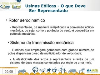 Usinas Eólicas - O que Deve Ser Representado Rotor aerodinâmico - Representa-se, de maneira simplificada a conversão eólico-mecânica, ou seja, como a potência do vento é convertida em potência mecânica Sistema de transmissão mecânica   -  Turbinas que empregam geradores com grande número de polos dispensam o uso de multiplicador de velocidade; - A elasticidade dos eixos é representada através de um sistema de duas massas conectadas por meio de uma mola. 