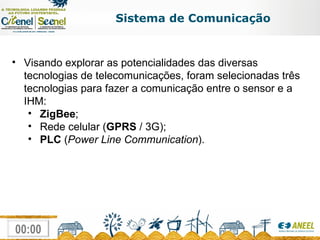Sistema de Comunicação Visando explorar as potencialidades das diversas tecnologias de telecomunicações, foram selecionadas três tecnologias para fazer a comunicação entre o sensor e a IHM:  ZigBee ;  Rede celular ( GPRS  / 3G); PLC  ( Power Line Communication ).  