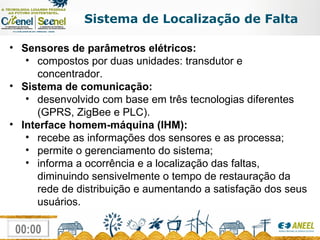 Sistema de Localização de Falta Sensores de parâmetros elétricos: compostos por duas unidades: transdutor e concentrador. Sistema de comunicação: desenvolvido com base em três tecnologias diferentes (GPRS, ZigBee e PLC). Interface homem-máquina (IHM): recebe as informações dos sensores e as processa; permite o gerenciamento do sistema; informa a ocorrência e a localização das faltas, diminuindo sensivelmente o tempo de restauração da rede de distribuição e aumentando a satisfação dos seus usuários. 