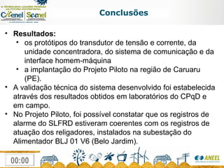 Conclusões Resultados: os protótipos do transdutor de tensão e corrente, da unidade concentradora, do sistema de comunicação e da interface homem-máquina a implantação do Projeto Piloto na região de Caruaru (PE). A validação técnica do sistema desenvolvido foi estabelecida através dos resultados obtidos em laboratórios do CPqD e em campo.  No Projeto Piloto, foi possível constatar que os registros de alarme do SLFRD estiveram coerentes com os registros de atuação dos religadores, instalados na subestação do Alimentador BLJ 01 V6 (Belo Jardim). 