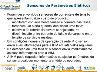 Sensores de Parâmetros Elétricos Foram desenvolvidos  sensores de corrente e de tensão  que apresentam  baixo custo  de produção: monitoram continuamente tensão e corrente nas fases; fornecem um alerta quando identificam uma falta; os níveis de referência devem ser ajustados    discriminação entre corrente de falta e de carga, e entre tensão de serviço e residual. Em condições normais de operação da rede    o sensor envia suas informações para a IHM em intervalos regulares.  Na detecção de uma falta    o sensor envia imediatamente as suas informações para a IHM.  A IHM pode requisitar informações ou ajustar parâmetros do sensor a qualquer momento, a critério do operador. 