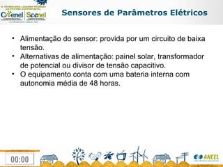 Sensores de Parâmetros Elétricos Alimentação do sensor: provida por um circuito de baixa tensão.  Alternativas de alimentação: painel solar, transformador de potencial ou divisor de tensão capacitivo.  O equipamento conta com uma bateria interna com autonomia média de 48 horas. 