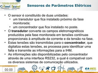 Sensores de Parâmetros Elétricos O sensor é constituído de duas unidades:  um transdutor que fica instalado próximo da fase monitorada; um concentrador que fica instalado no poste.  O  transdutor  converte os campos eletromagnéticos produzidos pela fase monitorada em tensões contínuas proporcionais à amplitude da corrente e da tensão na fase.  Estas tensões são transmitidas para o  concentrador , que digitaliza estas tensões, as processa para identificar uma falta e transmite as informações para a IHM.  As informações são disponibilizadas pelo concentrador através de uma interface RS232, a qual é compatível com os diversos sistemas de comunicação utilizados. 