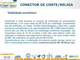 CONECTOR DE CORTE/RELIGA Viabilidade econômica Atualmente a Light terceiriza os serviços de corte/religa de consumidores inadimplentes, a um custo médio de R$ 35,05 por corte/religa. Considerando que são realizados, em média, 105.000 cortes/religações a cada mês, o gasto mensal da concessionária é de, aproximadamente, R$ 3,7MM nesta atividade. Ocorre que, por falta de eficácia da metodologia atualmente empregada, são necessárias cerca de 19 mil re-visitas a todo mês, para efetivar cortes não realizados ou desfazer auto-religamentos indevidos, a um custo unitário médio de R$11,00, totalizando um gasto extra de R$ 210 Mil Considerando-se que a implantação do presente projeto consiga reduzir em 50% a necessidade destas re-visitas,  a economia seria de R$ 105 Mil por mês.   