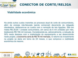 CONECTOR DE CORTE/RELIGA Ha ainda outros custos inerentes ao processo atual de corte de consumidores, além da energia não-faturada (perda comercial) decorrente da religação clandestina, destacam-se os custos com a remoção de tais ligações. São em média R$ 26,00 / unidade consumidora, em cerca de 6 mil unidades por mês, totalizando R$ 156 mil mensais. Considerando-se, adicionalmente, a redução de 50% nesta despesa com a implantação do equipamento a ser desenvolvido neste projeto,  a economia será de R$ 78 mil mensais.  O retorno do investimento no projeto se daria em torno de 24 meses, o que comprova a viabilidade econômica do mesmo. Viabilidade econômica 