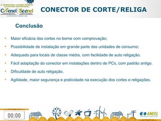 CONECTOR DE CORTE/RELIGA Conclusão Maior eficácia dos cortes no borne com comprovação; Possibilidade de instalação em grande parte das unidades de consumo; Adequado para locais de classe média, com facilidade de auto religação. Fácil adaptação do conector em instalações dentro de PCs, com padrão antigo. Dificuldade de auto religação. Agilidade, maior segurança e praticidade na execução dos cortes e religações. 