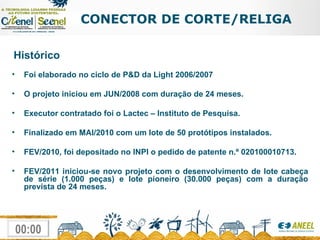 CONECTOR DE CORTE/RELIGA Histórico Foi elaborado no ciclo de P&D da Light 2006/2007 O projeto iniciou em JUN/2008 com duração de 24 meses. Executor contratado foi o Lactec – Instituto de Pesquisa. Finalizado em MAI/2010 com um lote de 50 protótipos instalados. FEV/2010, foi depositado no INPI o pedido de patente n.º 020100010713.   FEV/2011 iniciou-se novo projeto com o desenvolvimento de lote cabeça de série (1.000 peças) e lote pioneiro (30.000 peças) com a duração prevista de 24 meses. 