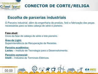CONECTOR DE CORTE/RELIGA Escolha de parcerias industriais O Parceiro industrial, além da engenharia de produto, fará a fabricação das peças necessárias para os lotes cabeça de série e pioneiro.  Fase atual: Início da fase de cabeça de série e lote pioneiro. Área da Light: Superintendência de Recuperação de Receitas. Parceiro acadêmico: Lactec  – Instituto de Tecnologia para o Desenvolvimento. Parceiro comercial : Intelli  – Indústria de Terminais Elétricos.     