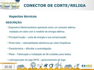 CONECTOR DE CORTE/RELIGA Aspectos técnicos Dispositivo Eletromecânico operando como um conector elétrico   instalado em série com o medidor de energia elétrica. Principal função – corte de energia e sua comprovação. Ponto forte – rastreabilidade eletrônica por rádio freqüência. Característica – dificultar a autoreligação. Piloto – Fabricação e instalação de 50 unidades para testes. Leitor/gravador de tags RFID – gerenciamento de tags. DESCRIÇÃO: 