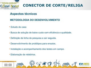 CONECTOR DE CORTE/RELIGA METODOLOGIA DO DESENVOLVIMENTO  Estudo de caso Busca de solução de baixo custo com eficiência e qualidade. Definição de linha de pesquisa a ser seguida. Desenvolvimento de protótipos para ensaios. Instalação e acompanhamento dos testes em campo. Elaboração de relatórios. Aspectos técnicos 