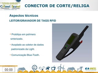 CONECTOR DE CORTE/RELIGA Aspectos técnicos LEITOR/GRAVADOR DE TAGS RFID Protótipo em polímero  sinterizado. Acoplado ao coletor de dados    padronizado da Light. Comunicação Blue-Tooth. 