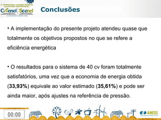 Conclusões A implementação do presente projeto atendeu quase que totalmente os objetivos propostos no que se refere a eficiência energética O resultados para o sistema de 40 cv foram totalmente satisfatórios, uma vez que a economia de energia obtida ( 33,93% ) equivale ao valor estimado ( 35,61% ) e pode ser ainda maior, após ajustes na referência de pressão. 