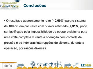 Conclusões O resultado aparentemente ruim ( - 0,60 %) para o sistema de 100 cv, em contraste com o valor estimado ( 7,31% ) pode ser justificado pela impossibilidade de operar o sistema para uma volta completa durante a operação com controle de pressão e as inúmeras interrupções do sistema, durante a operação, por razões diversas. 
