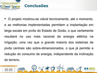 Conclusões O projeto mostrou-se viável tecnicamente, até o momento, e as melhorias implementadas permitem a implantação em larga escala em pivôs do Estado de Goiás, o que certamente resultará no uso mais racional da energia elétrica na irrigação, uma vez que a grande maioria dos sistemas de pivôs centrais são sobre-dimensionados, o que já permite a redução do consumo de energia, independente da inclinação do terreno. 