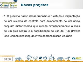 Novos projetos O próximo passo desse trabalho é o estudo e implantação de um sistema de controle para acionamento de um único conjunto motor-bomba que atenda simultaneamente a mais de um pivô central e a possibilidade de uso de PLC (Power Line Communication), ao invés da transmissão via rádio 