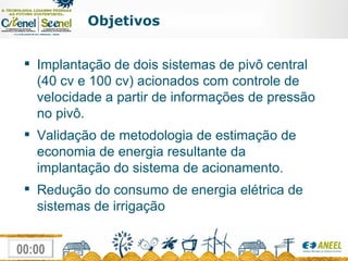 Objetivos Implantação de dois sistemas de pivô central  (40 cv e 100 cv) acionados com controle de velocidade a partir de informações de pressão no pivô. Validação de metodologia de estimação de economia de energia resultante da implantação do sistema de acionamento. Redução do consumo de energia elétrica de sistemas de irrigação  
