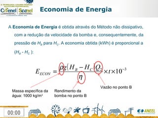 Economia de Energia A  Economia de Energia  é obtida através do Método não dissipativo, com a redução da velocidade da bomba e, consequentemente, da pressão de  H B  para  H C . A economia obtida (kWh) é proporcional a ( H B  -  H C  ): Massa específica da água: 1000 kg/m 3 Rendimento da bomba no ponto B Vazão no ponto B 