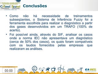 Conclusões Como não há necessidade de treinamentos subseqüentes, o Sistema de Inferência Fuzzy foi a ferramenta escolhida para realizar o diagnóstico a partir dos gases desenvolvidos em um TRAFO (100% de acerto). Foi possível ainda, através do SIF, analisar os casos onde a norma IEC não apresentava um diagnóstico (cerca de 50% dos casos), os quais foram compatíveis com os laudos fornecidos pelas empresas que realizaram as análises. 