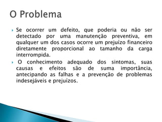 Se ocorrer um defeito, que poderia ou não ser detectado por uma manutenção preventiva, em qualquer um dos casos ocorre um prejuízo financeiro diretamente proporcional ao tamanho da carga interrompida.O conhecimento adequado dos sintomas, suas causas e efeitos são de suma importância, antecipando as falhas e a prevenção de problemas indesejáveis e prejuízos.O Problema
