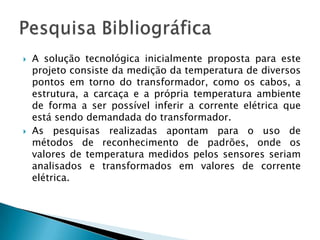 A solução tecnológica inicialmente proposta para este projeto consiste da medição da temperatura de diversos pontos em torno do transformador, como os cabos, a estrutura, a carcaça e a própria temperatura ambiente de forma a ser possível inferir a corrente elétrica que está sendo demandada do transformador.As pesquisas realizadas apontam para o uso de métodos de reconhecimento de padrões, onde os valores de temperatura medidos pelos sensores seriam analisados e transformados em valores de corrente elétrica.Pesquisa Bibliográfica