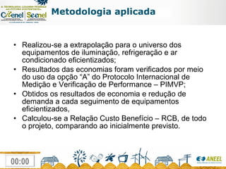 Metodologia aplicada Realizou-se a extrapolação para o universo dos equipamentos de iluminação, refrigeração e ar condicionado eficientizados;  Resultados das economias foram verificados por meio do uso da opção “A” do Protocolo Internacional de Medição e Verificação de Performance – PIMVP; Obtidos os resultados de economia e redução de demanda a cada seguimento de equipamentos eficientizados,  Calculou-se a Relação Custo Benefício – RCB, de todo o projeto, comparando ao inicialmente previsto. 