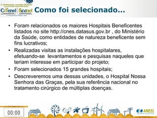Como foi selecionado... Foram relacionados os maiores Hospitais Beneficentes listados no site http://cnes.datasus.gov.br , do Ministério da Saúde, como entidades de natureza beneficente sem fins lucrativos;  Realizadas visitas as instalações hospitalares, efetuando-se  levantamentos e pesquisas naqueles que teriam interesse em participar do projeto; Foram selecionados 15 grandes hospitais; Descreveremos uma dessas unidades, o Hospital Nossa Senhora das Graças, pela sua referência nacional no tratamento cirúrgico de múltiplas doenças. 