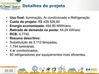 Detalhes do projeto Uso final:  Iluminação, Ar condicionado e Refrigeração Custo do projeto:  R$ 429.526,60 Energia economizada:  494,80 MWh/ano Retirada de demanda na ponta:  44,24 kW/ano RCB:  0,7742 Resumo descritivo: Substituição de 5.112 lâmpadas,  1.744 luminárias,  4 ar condicionados, 80 refrigeradores por equipamentos mais eficientes. 