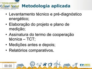 Metodologia aplicada Levantamento técnico e pré-diagnóstico energético;  Elaboração do projeto e plano de medição; Assinatura do termo de cooperação técnica – TCT; Medições antes e depois; Relatórios comparativos. 